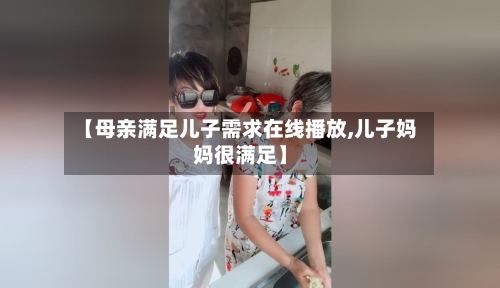 【母亲满足儿子需求在线播放,儿子妈妈很满足】-第3张图片