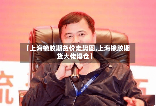 【上海橡胶期货价走势图,上海橡胶期货大佬爆仓】