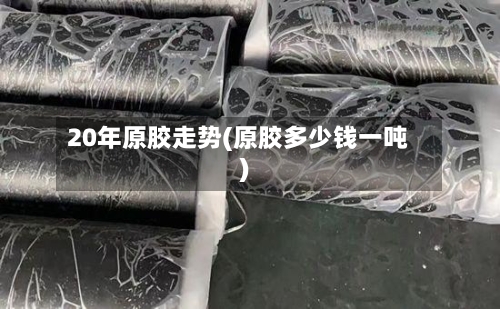 20年原胶走势(原胶多少钱一吨)