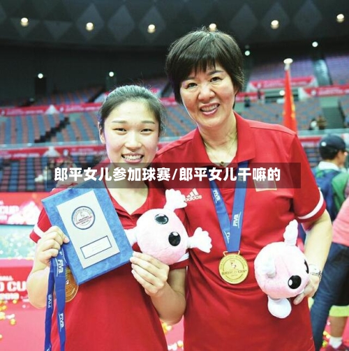 郎平女儿参加球赛/郎平女儿干嘛的