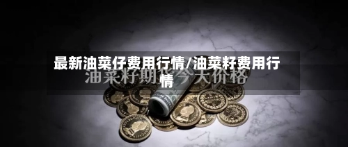 最新油菜仔费用行情/油菜籽费用行情-第2张图片