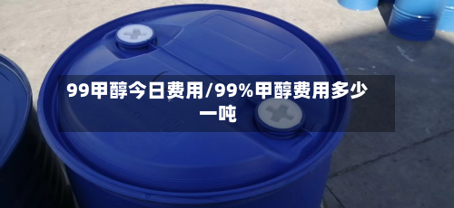 99甲醇今日费用/99%甲醇费用多少一吨