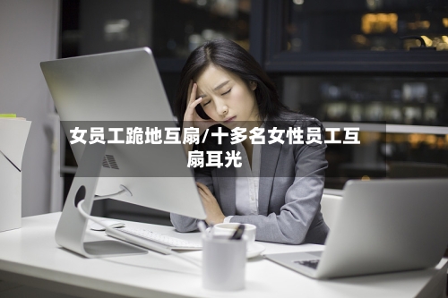 女员工跪地互扇/十多名女性员工互扇耳光-第3张图片