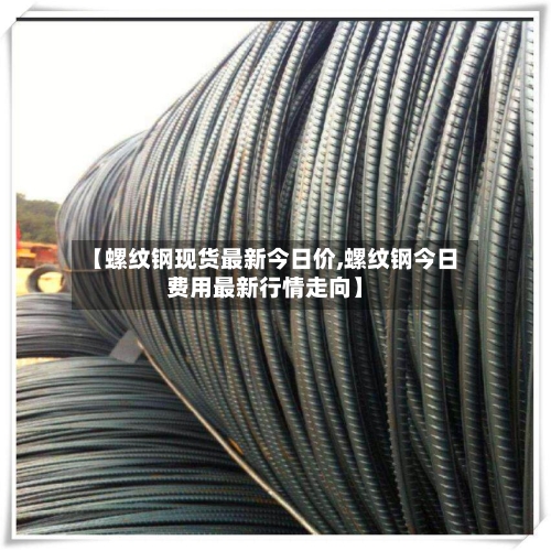 【螺纹钢现货最新今日价,螺纹钢今日费用最新行情走向】
