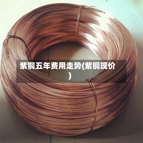 紫铜五年费用走势(紫铜现价)