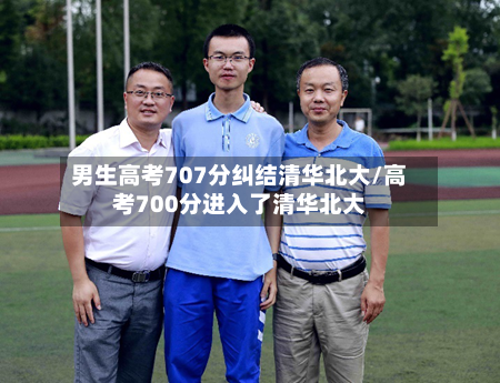 男生高考707分纠结清华北大/高考700分进入了清华北大-第2张图片