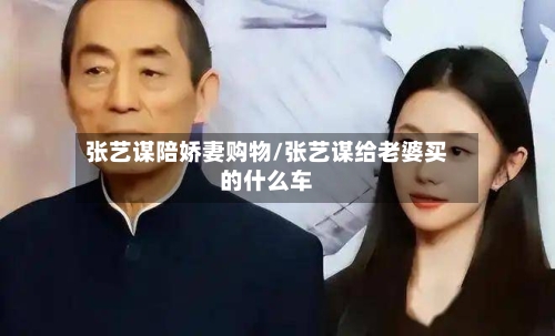 张艺谋陪娇妻购物/张艺谋给老婆买的什么车-第2张图片