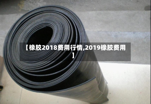 【橡胶2018费用行情,2019橡胶费用】