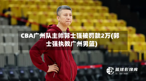 CBA广州队主帅郭士强被罚款2万(郭士强执教广州男篮)