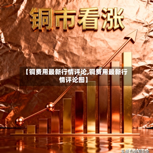 【铜费用最新行情评论,铜费用最新行情评论图】