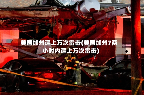 美国加州遭上万次雷击(美国加州7两小时内遭上万次雷击)