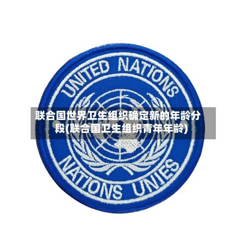 联合国世界卫生组织确定新的年龄分段(联合国卫生组织青年年龄)