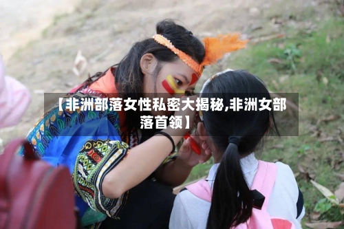 【非洲部落女性私密大揭秘,非洲女部落首领】