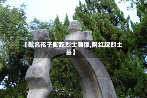 【数名孩子脚踩烈士雕像,网红踩烈士墓】