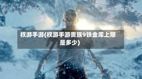 权游手游(权游手游贵族9铁金库上限是多少)