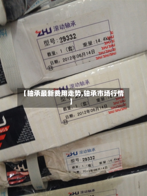 【轴承最新费用走势,轴承市场行情】-第2张图片