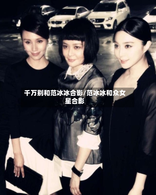 千万别和范冰冰合影/范冰冰和众女星合影