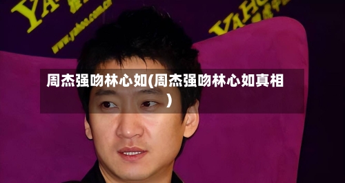 周杰强吻林心如(周杰强吻林心如真相)-第2张图片